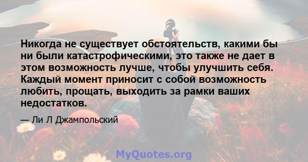 Никогда не существует обстоятельств, какими бы ни были катастрофическими, это также не дает в этом возможность лучше, чтобы улучшить себя. Каждый момент приносит с собой возможность любить, прощать, выходить за рамки