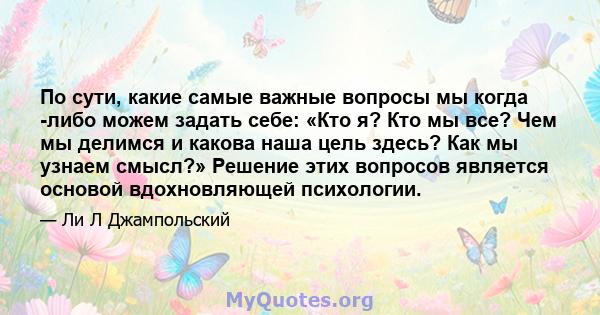 По сути, какие самые важные вопросы мы когда -либо можем задать себе: «Кто я? Кто мы все? Чем мы делимся и какова наша цель здесь? Как мы узнаем смысл?» Решение этих вопросов является основой вдохновляющей психологии.