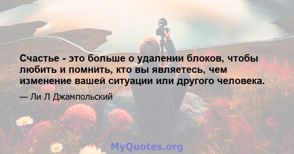 Счастье - это больше о удалении блоков, чтобы любить и помнить, кто вы являетесь, чем изменение вашей ситуации или другого человека.