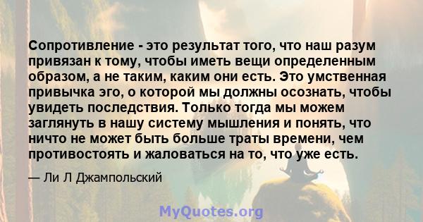 Сопротивление - это результат того, что наш разум привязан к тому, чтобы иметь вещи определенным образом, а не таким, каким они есть. Это умственная привычка эго, о которой мы должны осознать, чтобы увидеть последствия. 