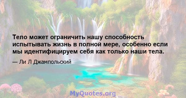 Тело может ограничить нашу способность испытывать жизнь в полной мере, особенно если мы идентифицируем себя как только наши тела.