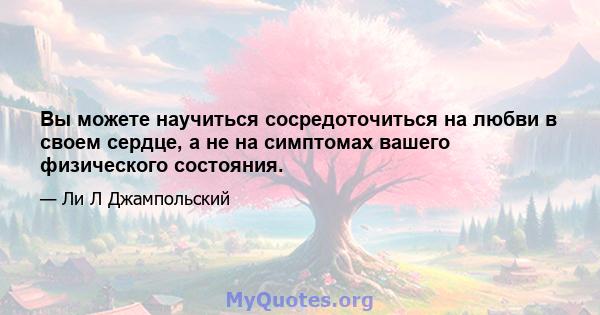 Вы можете научиться сосредоточиться на любви в своем сердце, а не на симптомах вашего физического состояния.