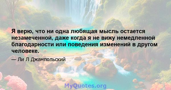 Я верю, что ни одна любящая мысль остается незамеченной, даже когда я не вижу немедленной благодарности или поведения изменений в другом человеке.