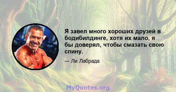 Я завел много хороших друзей в бодибилдинге, хотя их мало, я бы доверял, чтобы смазать свою спину.