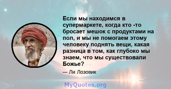 Если мы находимся в супермаркете, когда кто -то бросает мешок с продуктами на пол, и мы не помогаем этому человеку поднять вещи, какая разница в том, как глубоко мы знаем, что мы существовали Божье?