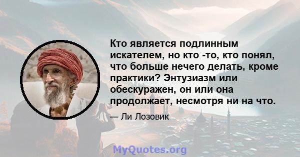 Кто является подлинным искателем, но кто -то, кто понял, что больше нечего делать, кроме практики? Энтузиазм или обескуражен, он или она продолжает, несмотря ни на что.