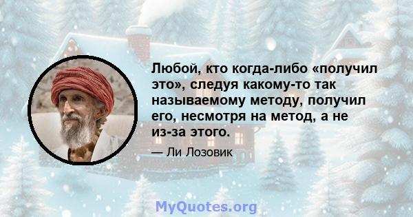 Любой, кто когда-либо «получил это», следуя какому-то так называемому методу, получил его, несмотря на метод, а не из-за этого.