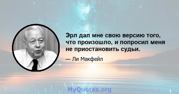 Эрл дал мне свою версию того, что произошло, и попросил меня не приостановить судьи.