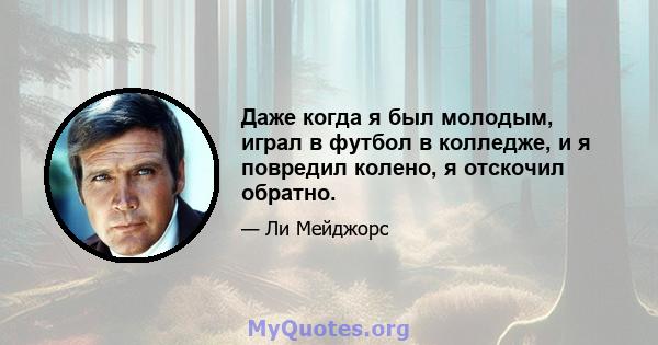 Даже когда я был молодым, играл в футбол в колледже, и я повредил колено, я отскочил обратно.