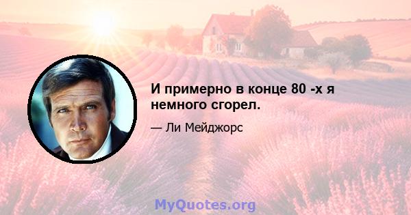 И примерно в конце 80 -х я немного сгорел.