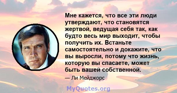 Мне кажется, что все эти люди утверждают, что становятся жертвой, ведущая себя так, как будто весь мир выходит, чтобы получить их. Встаньте самостоятельно и докажите, что вы выросли, потому что жизнь, которую вы