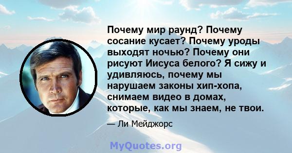 Почему мир раунд? Почему сосание кусает? Почему уроды выходят ночью? Почему они рисуют Иисуса белого? Я сижу и удивляюсь, почему мы нарушаем законы хип-хопа, снимаем видео в домах, которые, как мы знаем, не твои.