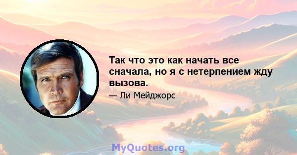 Так что это как начать все сначала, но я с нетерпением жду вызова.