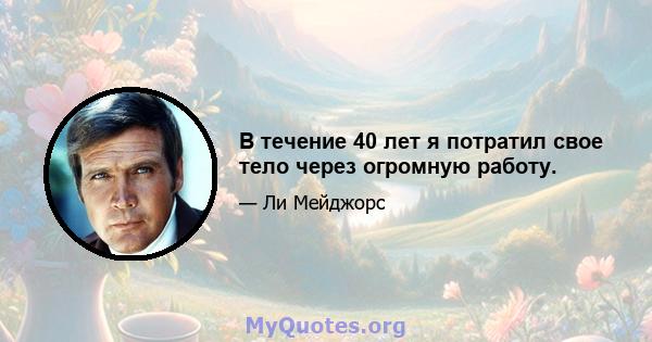 В течение 40 лет я потратил свое тело через огромную работу.