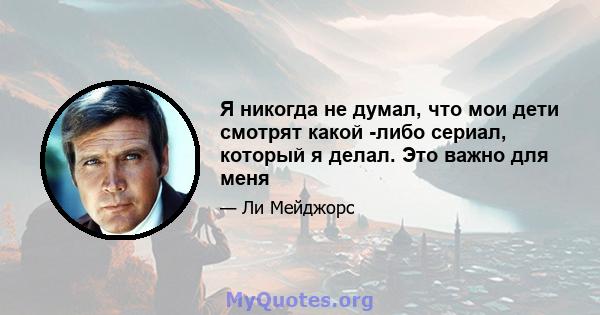 Я никогда не думал, что мои дети смотрят какой -либо сериал, который я делал. Это важно для меня