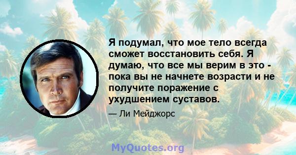 Я подумал, что мое тело всегда сможет восстановить себя. Я думаю, что все мы верим в это - пока вы не начнете возрасти и не получите поражение с ухудшением суставов.