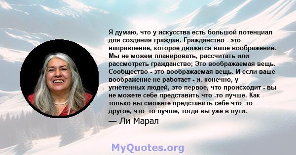 Я думаю, что у искусства есть большой потенциал для создания граждан. Гражданство - это направление, которое движется ваше воображение. Мы не можем планировать, рассчитать или рассмотреть гражданство; Это воображаемая