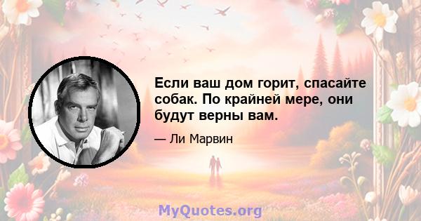 Если ваш дом горит, спасайте собак. По крайней мере, они будут верны вам.