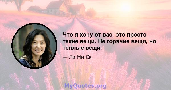 Что я хочу от вас, это просто такие вещи. Не горячие вещи, но теплые вещи.