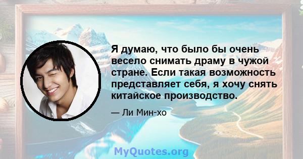 Я думаю, что было бы очень весело снимать драму в чужой стране. Если такая возможность представляет себя, я хочу снять китайское производство.