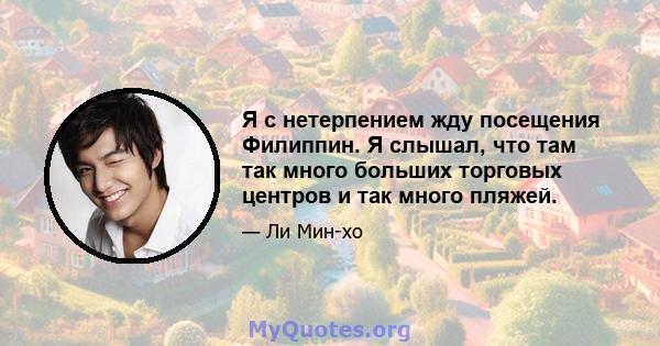 Я с нетерпением жду посещения Филиппин. Я слышал, что там так много больших торговых центров и так много пляжей.