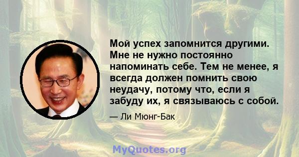 Мой успех запомнится другими. Мне не нужно постоянно напоминать себе. Тем не менее, я всегда должен помнить свою неудачу, потому что, если я забуду их, я связываюсь с собой.