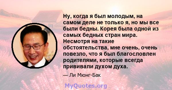 Ну, когда я был молодым, на самом деле не только я, но мы все были бедны. Корея была одной из самых бедных стран мира. Несмотря на такие обстоятельства, мне очень, очень повезло, что я был благословлен родителями,