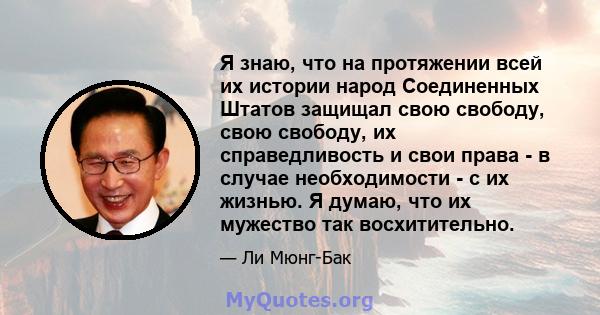 Я знаю, что на протяжении всей их истории народ Соединенных Штатов защищал свою свободу, свою свободу, их справедливость и свои права - в случае необходимости - с их жизнью. Я думаю, что их мужество так восхитительно.