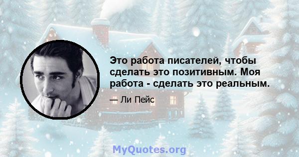 Это работа писателей, чтобы сделать это позитивным. Моя работа - сделать это реальным.