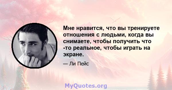 Мне нравится, что вы тренируете отношения с людьми, когда вы снимаете, чтобы получить что -то реальное, чтобы играть на экране.