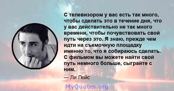 С телевизором у вас есть так много, чтобы сделать это в течение дня, что у вас действительно не так много времени, чтобы почувствовать свой путь через это. Я знаю, прежде чем идти на съемочную площадку именно то, что я