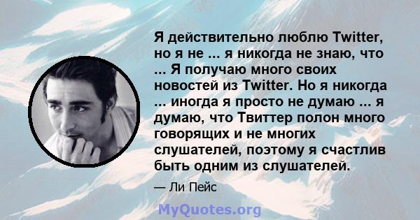 Я действительно люблю Twitter, но я не ... я никогда не знаю, что ... Я получаю много своих новостей из Twitter. Но я никогда ... иногда я просто не думаю ... я думаю, что Твиттер полон много говорящих и не многих