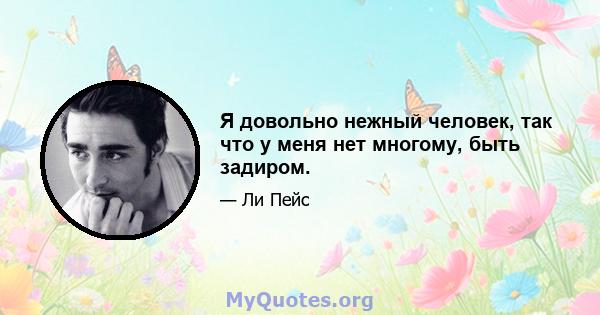 Я довольно нежный человек, так что у меня нет многому, быть задиром.