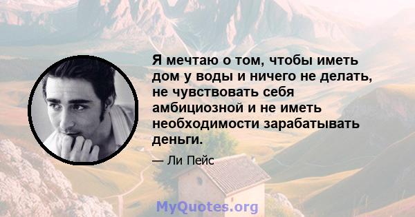 Я мечтаю о том, чтобы иметь дом у воды и ничего не делать, не чувствовать себя амбициозной и не иметь необходимости зарабатывать деньги.