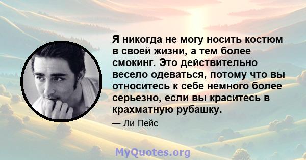 Я никогда не могу носить костюм в своей жизни, а тем более смокинг. Это действительно весело одеваться, потому что вы относитесь к себе немного более серьезно, если вы краситесь в крахматную рубашку.