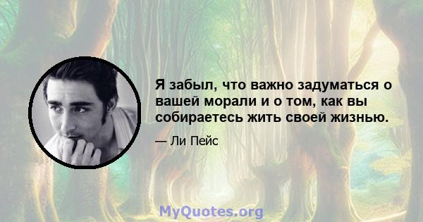 Я забыл, что важно задуматься о вашей морали и о том, как вы собираетесь жить своей жизнью.