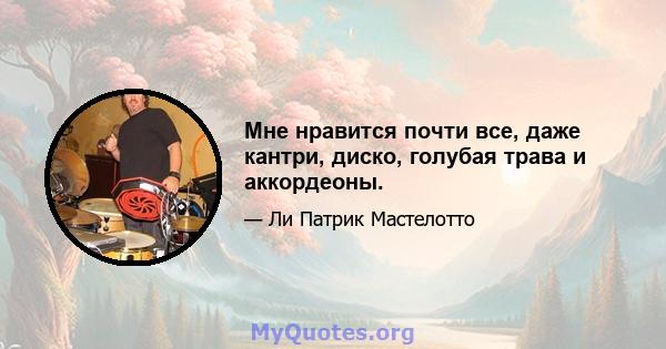 Мне нравится почти все, даже кантри, диско, голубая трава и аккордеоны.