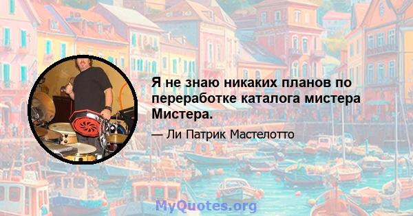 Я не знаю никаких планов по переработке каталога мистера Мистера.