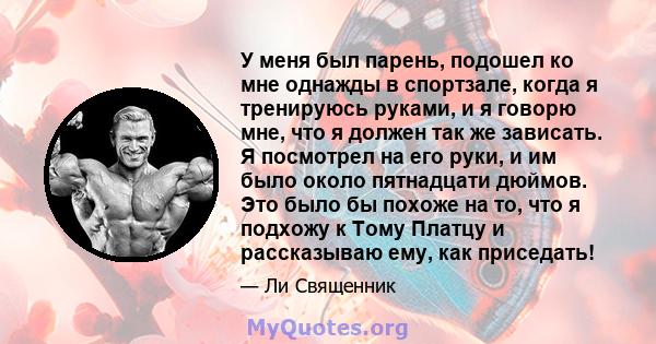 У меня был парень, подошел ко мне однажды в спортзале, когда я тренируюсь руками, и я говорю мне, что я должен так же зависать. Я посмотрел на его руки, и им было около пятнадцати дюймов. Это было бы похоже на то, что я 