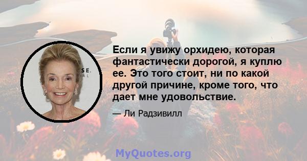 Если я увижу орхидею, которая фантастически дорогой, я куплю ее. Это того стоит, ни по какой другой причине, кроме того, что дает мне удовольствие.