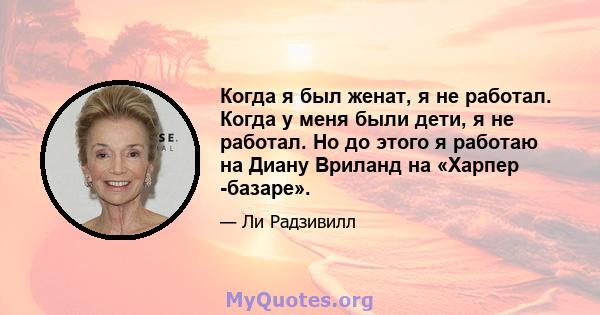 Когда я был женат, я не работал. Когда у меня были дети, я не работал. Но до этого я работаю на Диану Вриланд на «Харпер -базаре».