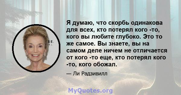 Я думаю, что скорбь одинакова для всех, кто потерял кого -то, кого вы любите глубоко. Это то же самое. Вы знаете, вы на самом деле ничем не отличается от кого -то еще, кто потерял кого -то, кого обожал.