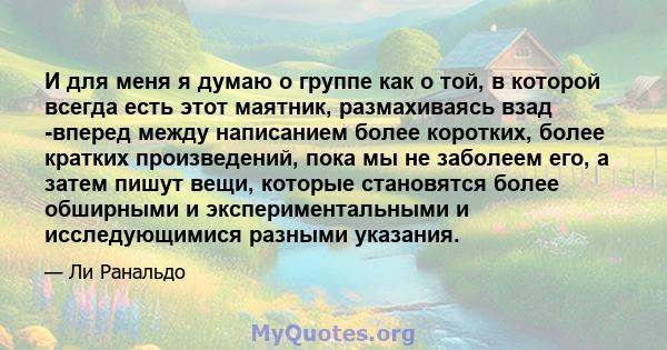 И для меня я думаю о группе как о той, в которой всегда есть этот маятник, размахиваясь взад -вперед между написанием более коротких, более кратких произведений, пока мы не заболеем его, а затем пишут вещи, которые