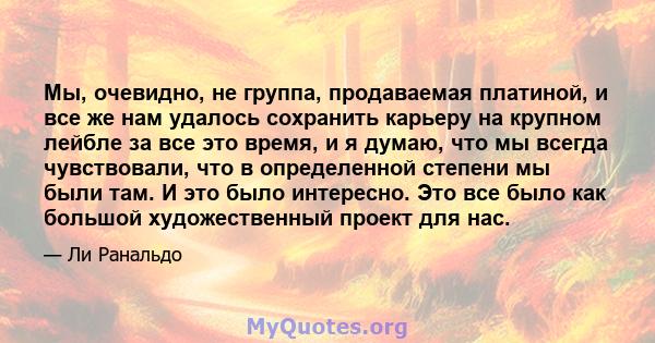 Мы, очевидно, не группа, продаваемая платиной, и все же нам удалось сохранить карьеру на крупном лейбле за все это время, и я думаю, что мы всегда чувствовали, что в определенной степени мы были там. И это было