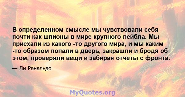 В определенном смысле мы чувствовали себя почти как шпионы в мире крупного лейбла. Мы приехали из какого -то другого мира, и мы каким -то образом попали в дверь, закрашли и бродя об этом, проверяли вещи и забирая отчеты 