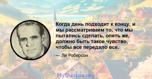 Когда день подходит к концу, и мы рассматриваем то, что мы пытались сделать, опять же, должно быть такое чувство, чтобы все передало все.