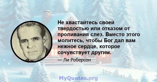 Не хвастайтесь своей твердостью или отказом от проливания слез. Вместо этого молитесь, чтобы Бог дал вам нежное сердце, которое сочувствует другим.