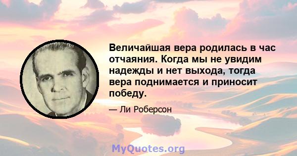 Величайшая вера родилась в час отчаяния. Когда мы не увидим надежды и нет выхода, тогда вера поднимается и приносит победу.