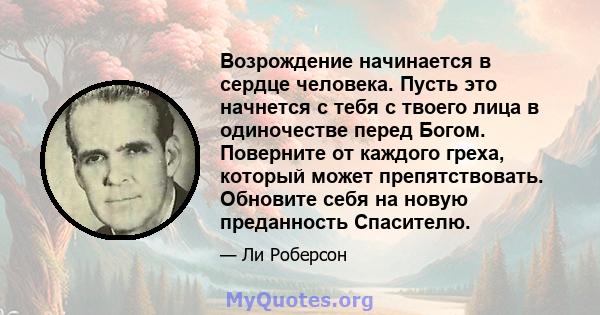 Возрождение начинается в сердце человека. Пусть это начнется с тебя с твоего лица в одиночестве перед Богом. Поверните от каждого греха, который может препятствовать. Обновите себя на новую преданность Спасителю.