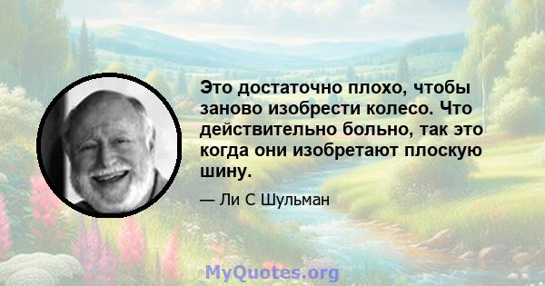 Это достаточно плохо, чтобы заново изобрести колесо. Что действительно больно, так это когда они изобретают плоскую шину.